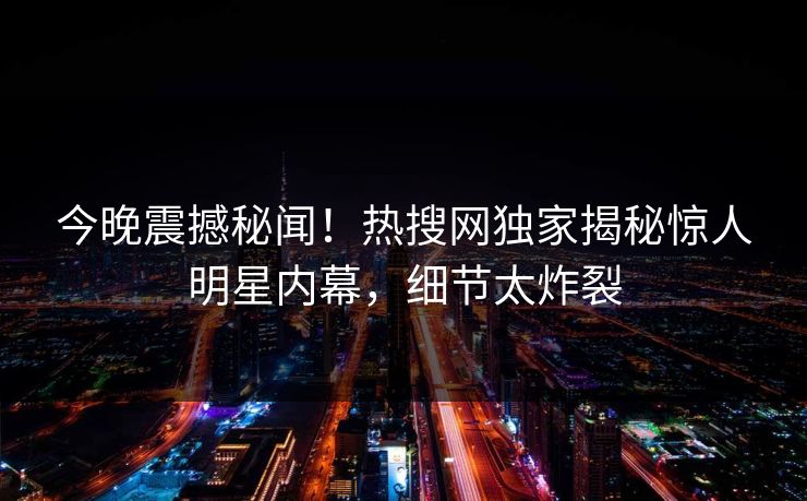 今晚震撼秘闻！热搜网独家揭秘惊人明星内幕，细节太炸裂