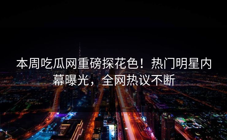 本周吃瓜网重磅探花色！热门明星内幕曝光，全网热议不断