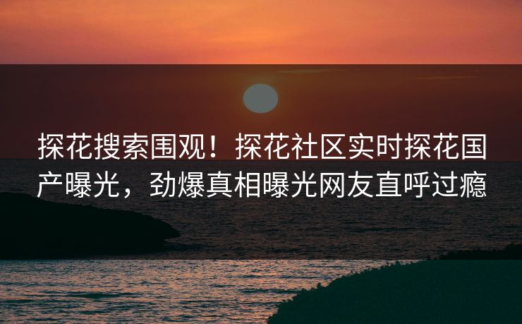 探花搜索围观！探花社区实时探花国产曝光，劲爆真相曝光网友直呼过瘾