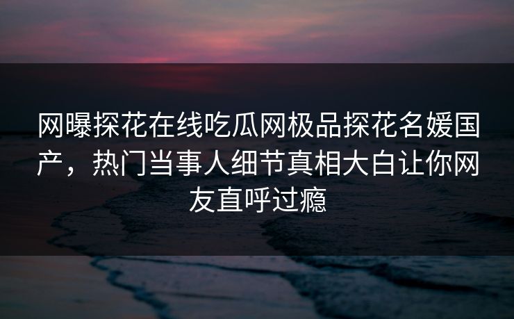 网曝探花在线吃瓜网极品探花名媛国产，热门当事人细节真相大白让你网友直呼过瘾  第1张