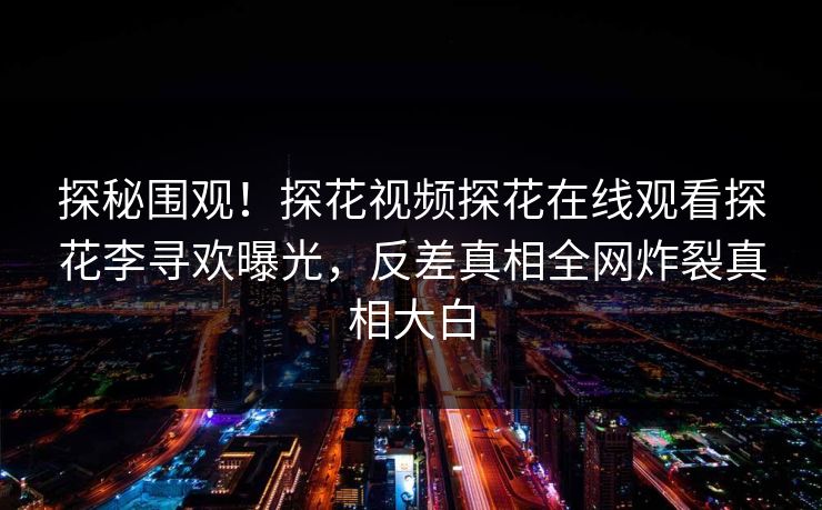 探秘围观！探花视频探花在线观看探花李寻欢曝光，反差真相全网炸裂真相大白  第1张