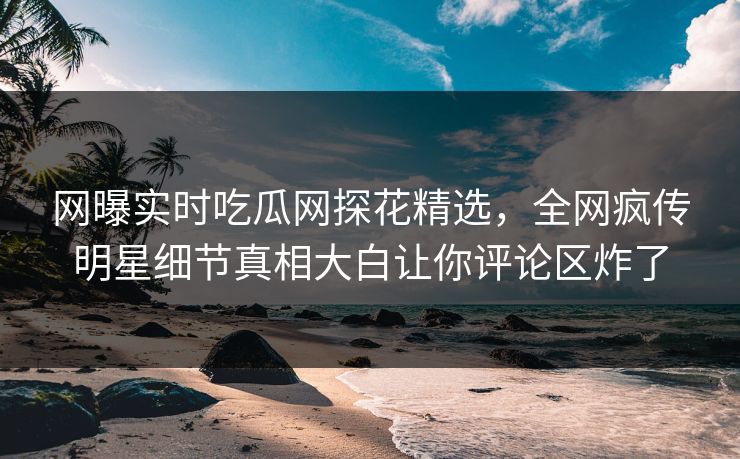网曝实时吃瓜网探花精选，全网疯传明星细节真相大白让你评论区炸了
