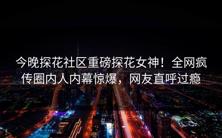 今晚探花社区重磅探花女神！全网疯传圈内人内幕惊爆，网友直呼过瘾  第1张