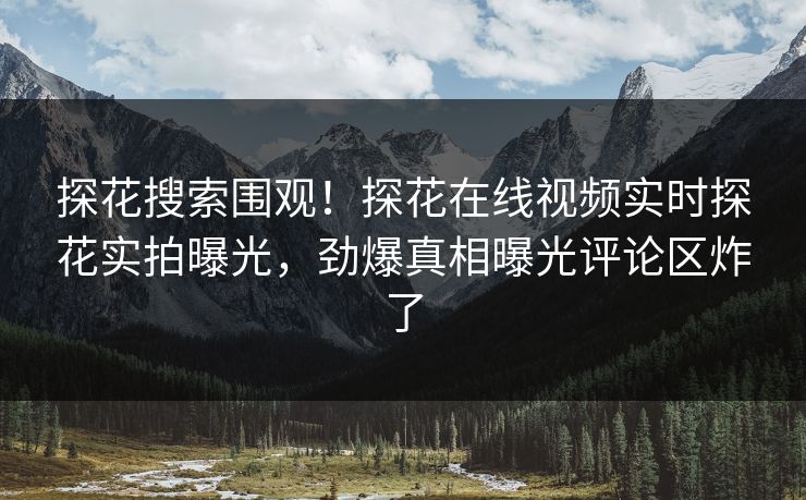 探花搜索围观！探花在线视频实时探花实拍曝光，劲爆真相曝光评论区炸了