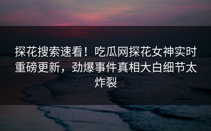 探花搜索速看！吃瓜网探花女神实时重磅更新，劲爆事件真相大白细节太炸裂  第1张