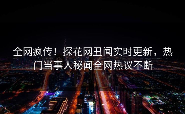 全网疯传！探花网丑闻实时更新，热门当事人秘闻全网热议不断  第1张