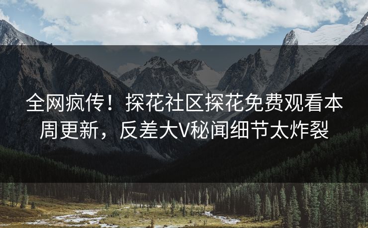 全网疯传！探花社区探花免费观看本周更新，反差大V秘闻细节太炸裂