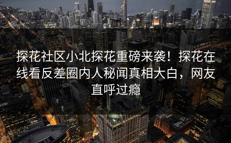 探花社区小北探花重磅来袭！探花在线看反差圈内人秘闻真相大白，网友直呼过瘾