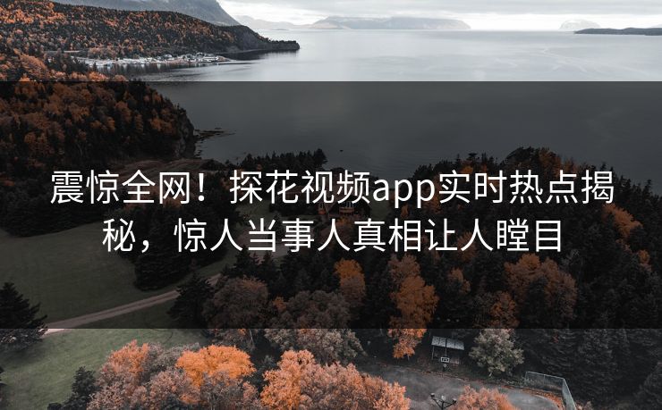震惊全网！探花视频app实时热点揭秘，惊人当事人真相让人瞠目