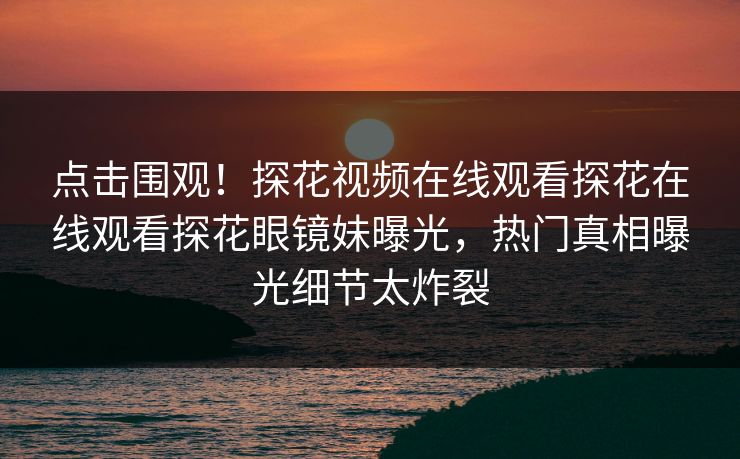 点击围观！探花视频在线观看探花在线观看探花眼镜妹曝光，热门真相曝光细节太炸裂