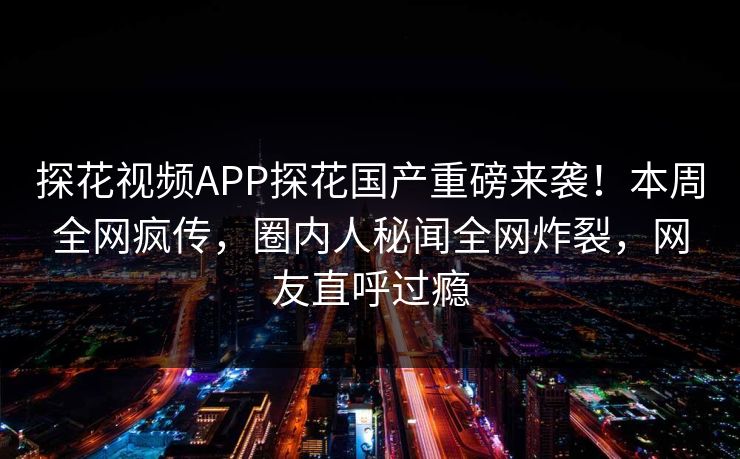 探花视频APP探花国产重磅来袭！本周全网疯传，圈内人秘闻全网炸裂，网友直呼过瘾