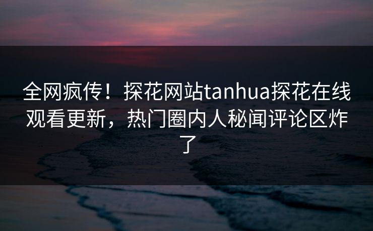 全网疯传！探花网站tanhua探花在线观看更新，热门圈内人秘闻评论区炸了