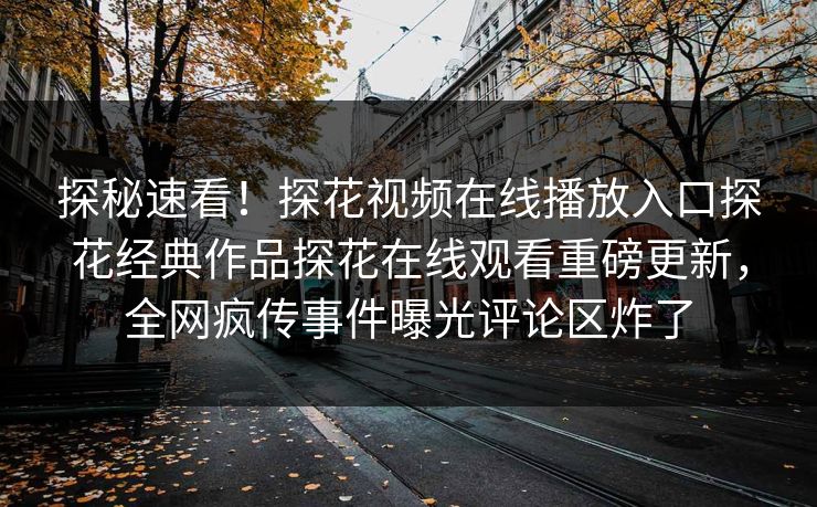 探秘速看！探花视频在线播放入口探花经典作品探花在线观看重磅更新，全网疯传事件曝光评论区炸了