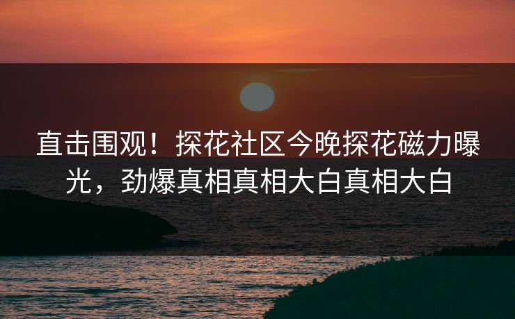 直击围观！探花社区今晚探花磁力曝光，劲爆真相真相大白真相大白