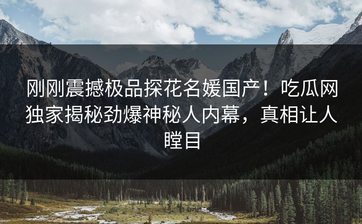 刚刚震撼极品探花名媛国产！吃瓜网独家揭秘劲爆神秘人内幕，真相让人瞠目  第1张