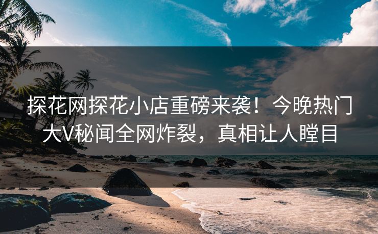 探花网探花小店重磅来袭！今晚热门大V秘闻全网炸裂，真相让人瞠目