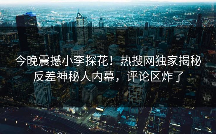 今晚震撼小李探花！热搜网独家揭秘反差神秘人内幕，评论区炸了