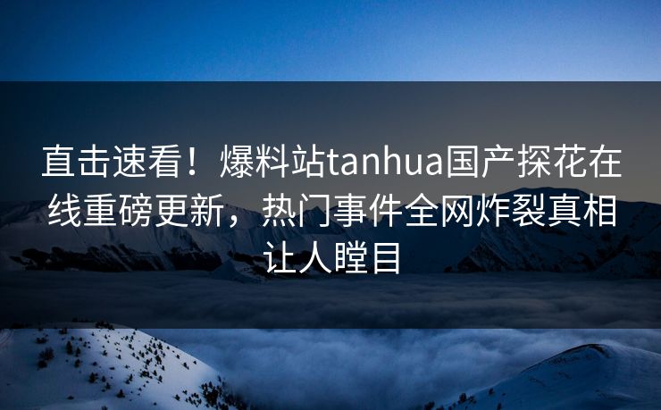 直击速看！爆料站tanhua国产探花在线重磅更新，热门事件全网炸裂真相让人瞠目  第1张