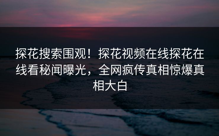探花搜索围观！探花视频在线探花在线看秘闻曝光，全网疯传真相惊爆真相大白  第1张