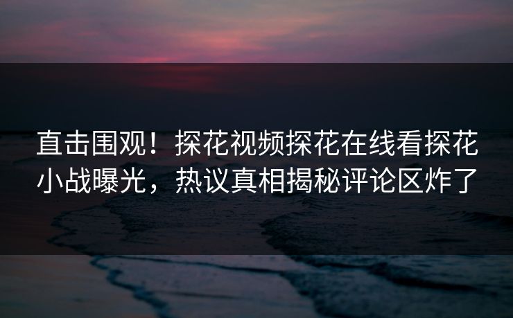 直击围观！探花视频探花在线看探花小战曝光，热议真相揭秘评论区炸了