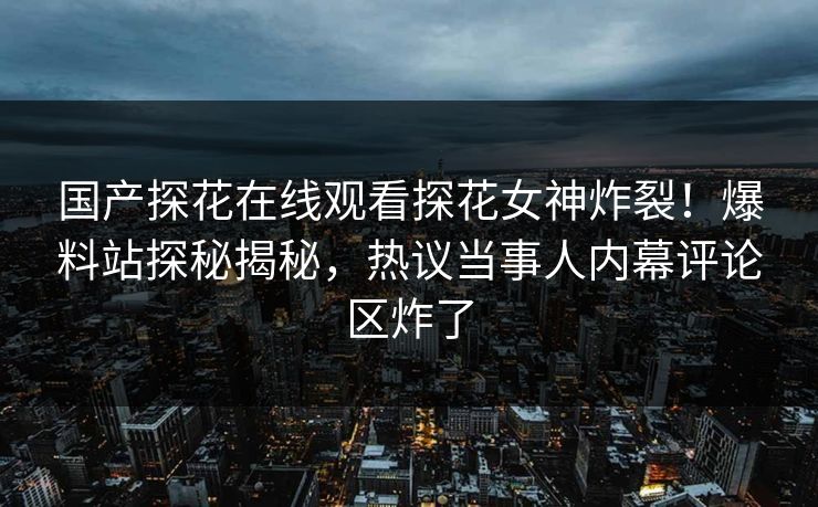 国产探花在线观看探花女神炸裂！爆料站探秘揭秘，热议当事人内幕评论区炸了