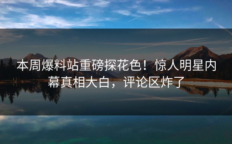 本周爆料站重磅探花色！惊人明星内幕真相大白，评论区炸了  第1张