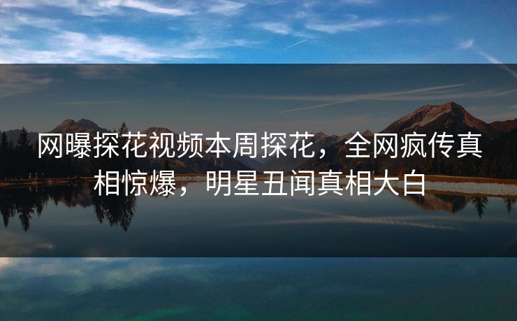 网曝探花视频本周探花，全网疯传真相惊爆，明星丑闻真相大白