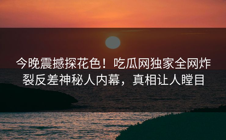 今晚震撼探花色！吃瓜网独家全网炸裂反差神秘人内幕，真相让人瞠目  第1张