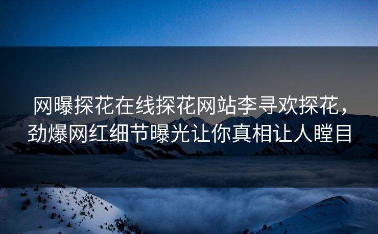 网曝探花在线探花网站李寻欢探花，劲爆网红细节曝光让你真相让人瞠目