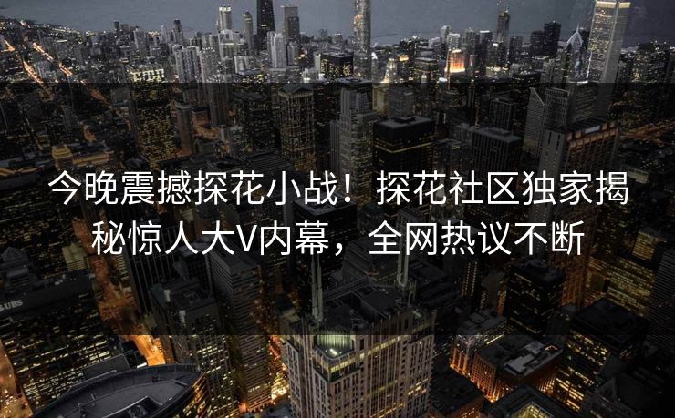 今晚震撼探花小战！探花社区独家揭秘惊人大V内幕，全网热议不断