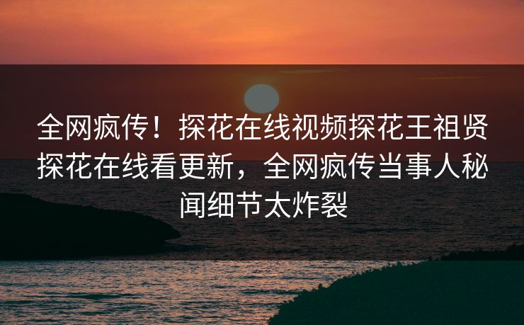 全网疯传！探花在线视频探花王祖贤探花在线看更新，全网疯传当事人秘闻细节太炸裂
