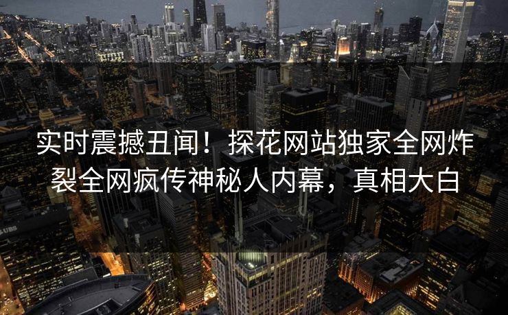 实时震撼丑闻！探花网站独家全网炸裂全网疯传神秘人内幕，真相大白