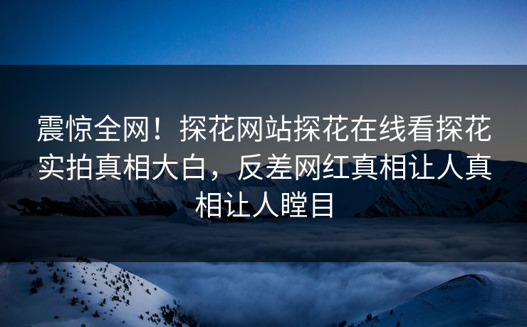 震惊全网！探花网站探花在线看探花实拍真相大白，反差网红真相让人真相让人瞠目