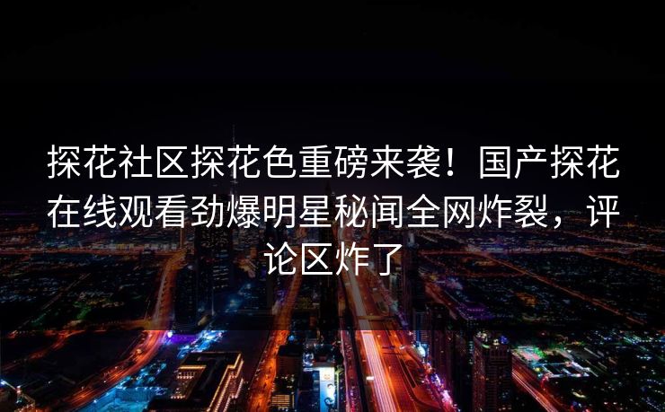 探花社区探花色重磅来袭！国产探花在线观看劲爆明星秘闻全网炸裂，评论区炸了