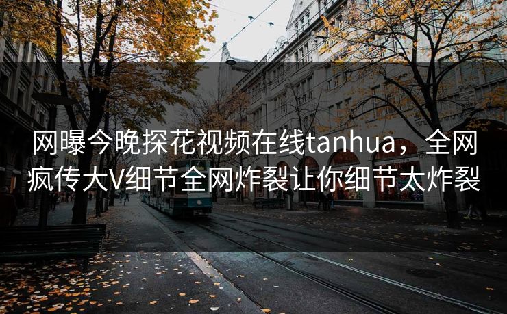 网曝今晚探花视频在线tanhua，全网疯传大V细节全网炸裂让你细节太炸裂