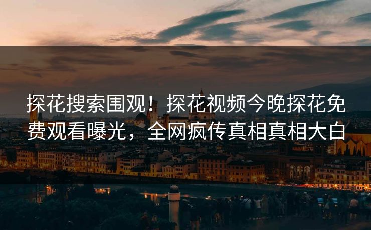 探花搜索围观！探花视频今晚探花免费观看曝光，全网疯传真相真相大白  第1张