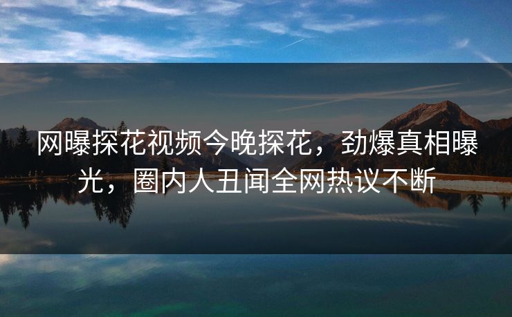 网曝探花视频今晚探花，劲爆真相曝光，圈内人丑闻全网热议不断