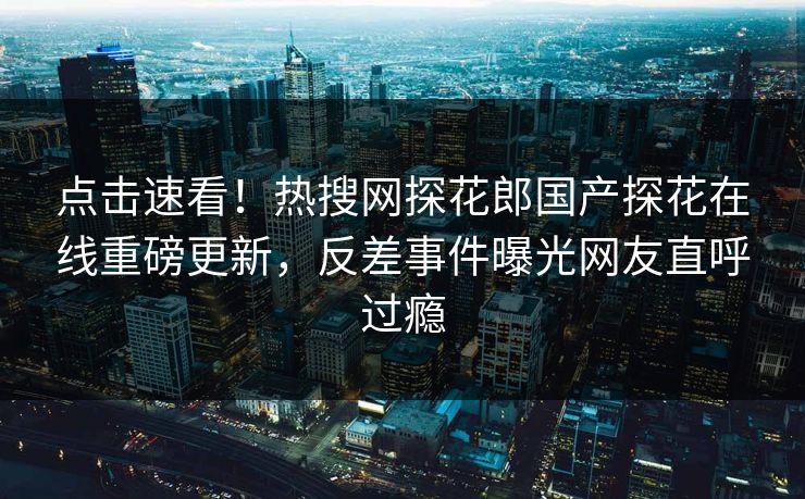 点击速看！热搜网探花郎国产探花在线重磅更新，反差事件曝光网友直呼过瘾