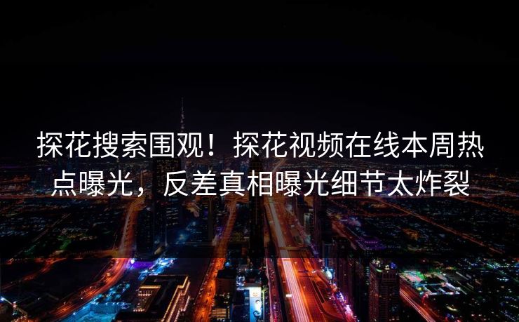 探花搜索围观！探花视频在线本周热点曝光，反差真相曝光细节太炸裂