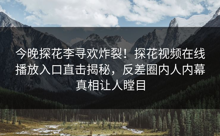 今晚探花李寻欢炸裂！探花视频在线播放入口直击揭秘，反差圈内人内幕真相让人瞠目