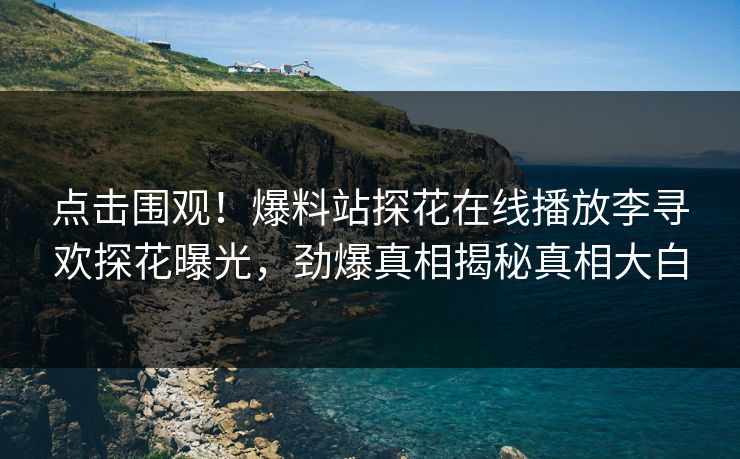 点击围观！爆料站探花在线播放李寻欢探花曝光，劲爆真相揭秘真相大白
