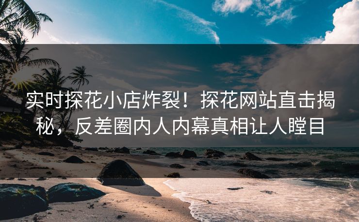 实时探花小店炸裂！探花网站直击揭秘，反差圈内人内幕真相让人瞠目