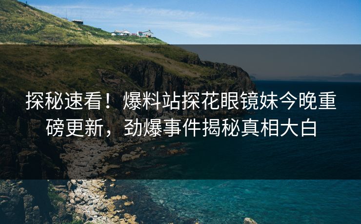 探秘速看！爆料站探花眼镜妹今晚重磅更新，劲爆事件揭秘真相大白