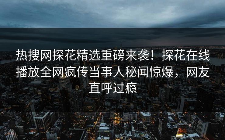 热搜网探花精选重磅来袭！探花在线播放全网疯传当事人秘闻惊爆，网友直呼过瘾