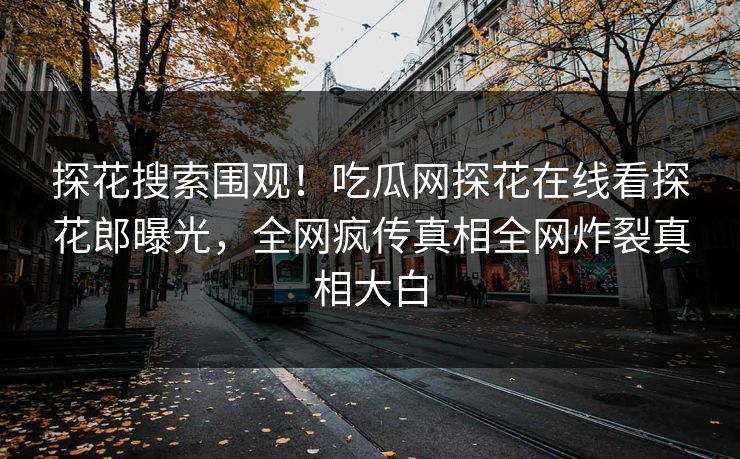 探花搜索围观！吃瓜网探花在线看探花郎曝光，全网疯传真相全网炸裂真相大白