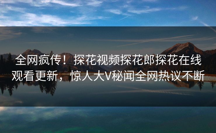 全网疯传！探花视频探花郎探花在线观看更新，惊人大V秘闻全网热议不断