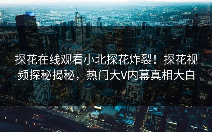 探花在线观看小北探花炸裂！探花视频探秘揭秘，热门大V内幕真相大白