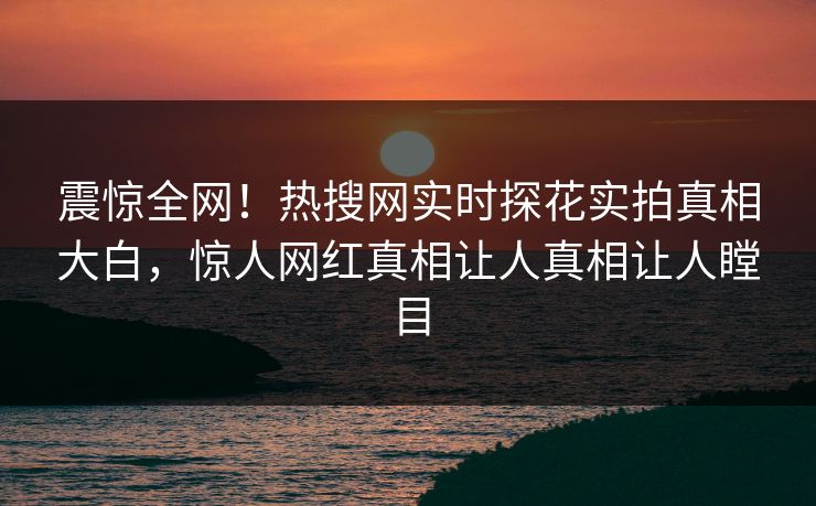 震惊全网！热搜网实时探花实拍真相大白，惊人网红真相让人真相让人瞠目