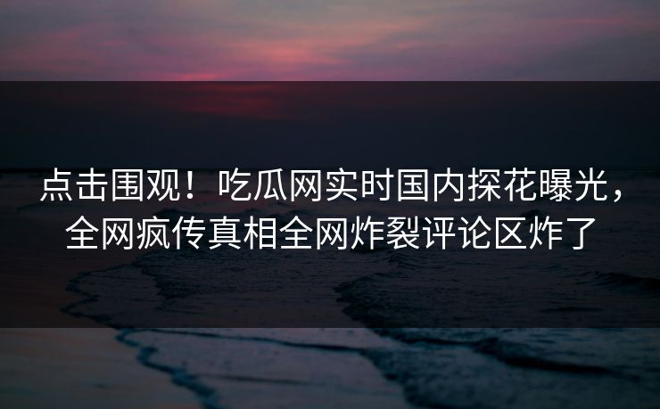 点击围观！吃瓜网实时国内探花曝光，全网疯传真相全网炸裂评论区炸了  第1张