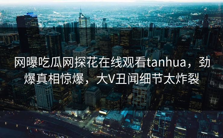 网曝吃瓜网探花在线观看tanhua，劲爆真相惊爆，大V丑闻细节太炸裂